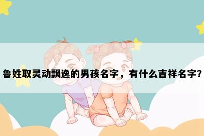 鲁姓取灵动飘逸的男孩名字,有什么吉祥名字?
