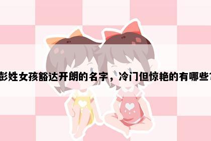彭姓女孩豁达开朗的名字，冷门但惊艳的有哪些？
