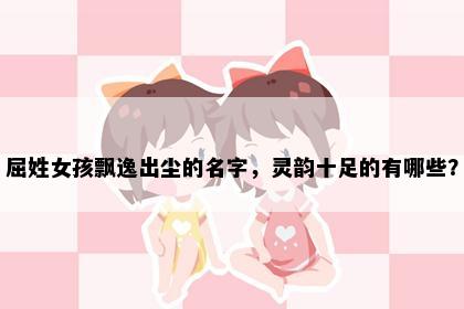 屈姓女孩飘逸出尘的名字，灵韵十足的有哪些？