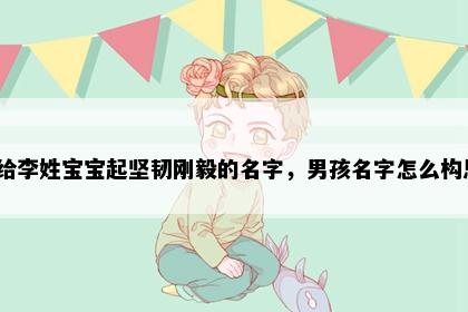 想给李姓宝宝起坚韧刚毅的名字，男孩名字怎么构思？