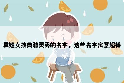 袁姓女孩典雅灵秀的名字，这些名字寓意超棒