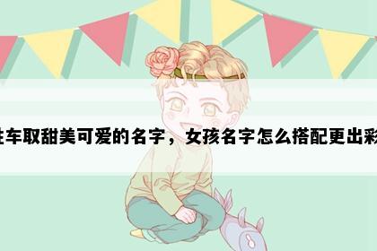 姓车取甜美可爱的名字，女孩名字怎么搭配更出彩？