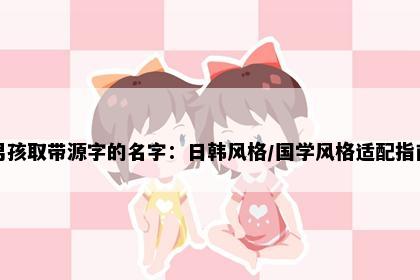 男孩取带源字的名字：日韩风格/国学风格适配指南