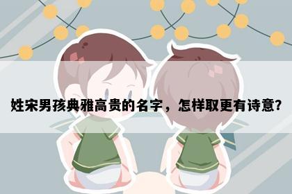 姓宋男孩典雅高贵的名字，怎样取更有诗意？
