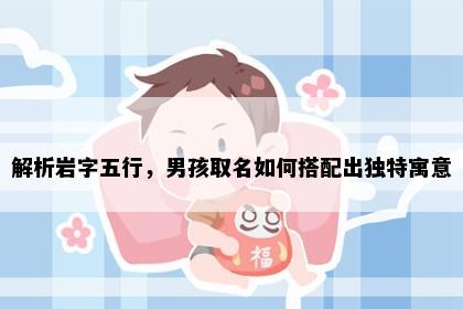 解析岩字五行,男孩取名如何搭配出独特寓意
