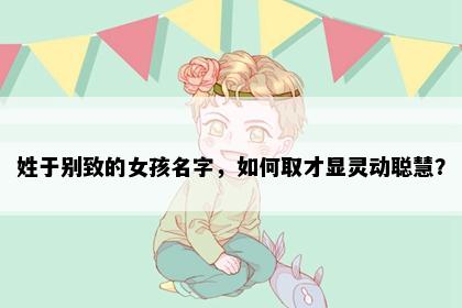 姓于别致的女孩名字,如何取才显灵动聪慧?