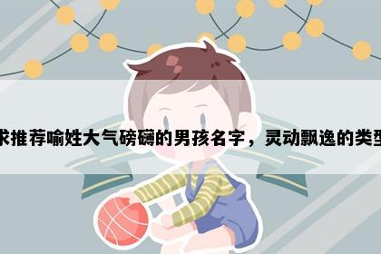 求推荐喻姓大气磅礴的男孩名字,灵动飘逸的类型
