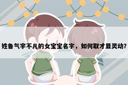 姓鲁气宇不凡的女宝宝名字,如何取才显灵动?