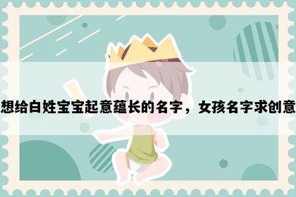 想给白姓宝宝起意蕴长的名字，女孩名字求创意