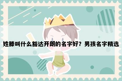 姓滕叫什么豁达开朗的名字好？男孩名字精选