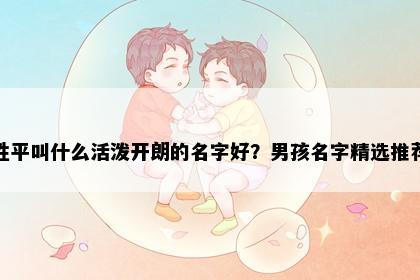 姓平叫什么活泼开朗的名字好？男孩名字精选推荐