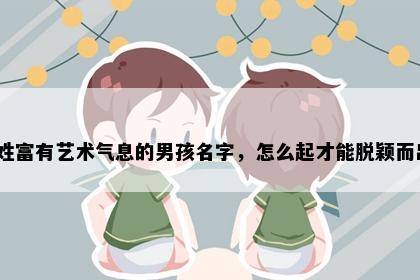 窦姓富有艺术气息的男孩名字，怎么起才能脱颖而出？