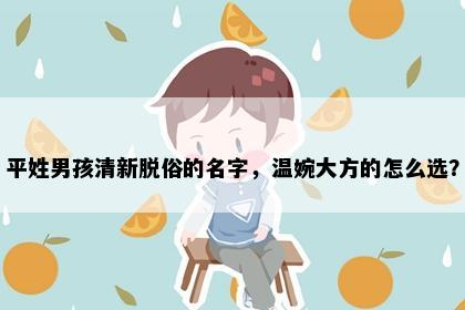 平姓男孩清新脱俗的名字，温婉大方的怎么选？
