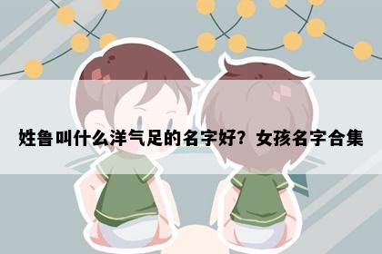 姓鲁叫什么洋气足的名字好？女孩名字合集