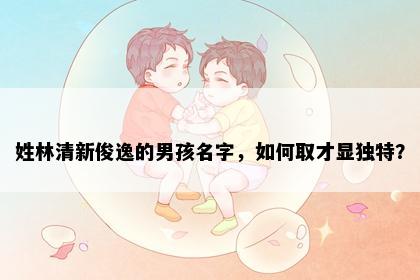 姓林清新俊逸的男孩名字，如何取才显独特？