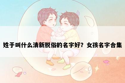 姓于叫什么清新脱俗的名字好？女孩名字合集