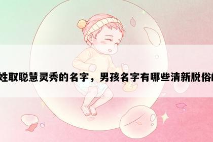 毕姓取聪慧灵秀的名字，男孩名字有哪些清新脱俗的？