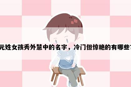 元姓女孩秀外慧中的名字，冷门但惊艳的有哪些？