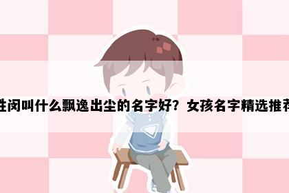 姓闵叫什么飘逸出尘的名字好？女孩名字精选推荐